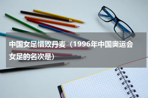 中国女足惜败丹麦（1996年中国奥运会女足的名次是）