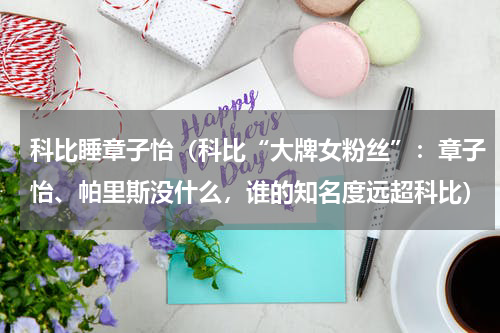 科比睡章子怡（科比“大牌女粉丝”：章子怡、帕里斯没什么，谁的知名度远超科比）