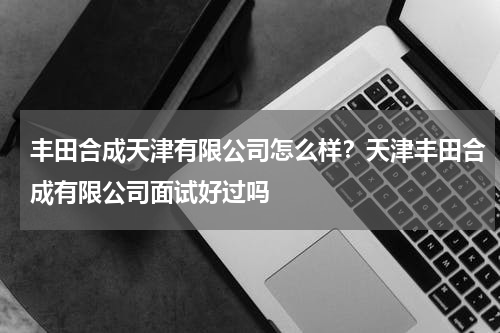 丰田合成天津有限公司怎么样？天津丰田合成有限公司面试好过吗