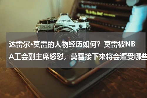 达雷尔·莫雷的人物经历如何？莫雷被NBA工会副主席怒怼，莫雷接下来将会遭受哪些待遇