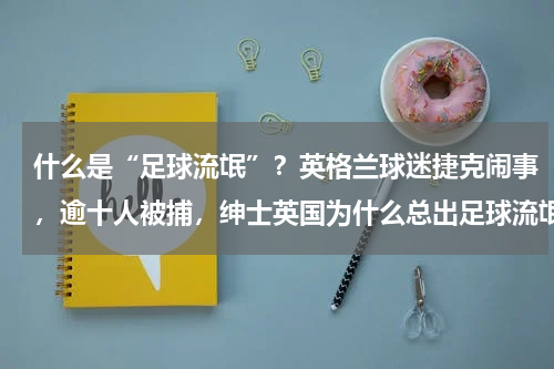 什么是“足球流氓”？英格兰球迷捷克闹事，逾十人被捕，绅士英国为什么总出足球流氓