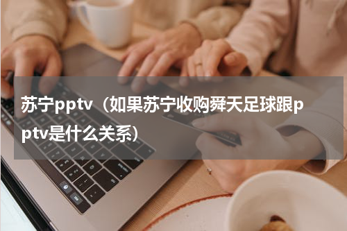 苏宁pptv（如果苏宁收购舜天足球跟pptv是什么关系）