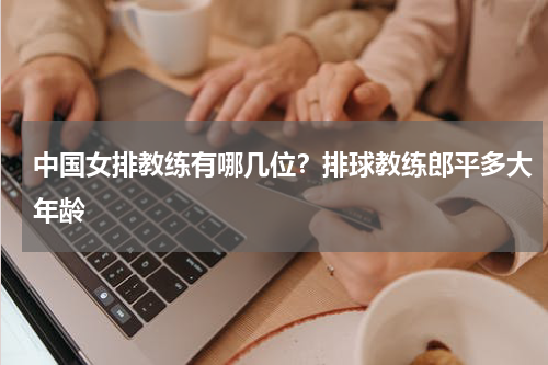 中国女排教练有哪几位？排球教练郎平多大年龄