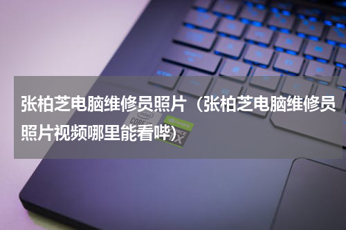 张柏芝电脑维修员照片（张柏芝电脑维修员照片视频哪里能看哔）