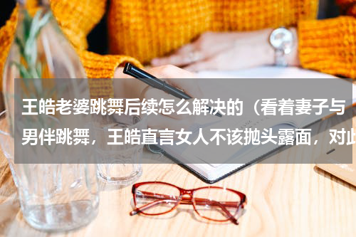 王皓老婆跳舞后续怎么解决的（看着妻子与男伴跳舞，王皓直言女人不该抛头露面，对此你怎么看）