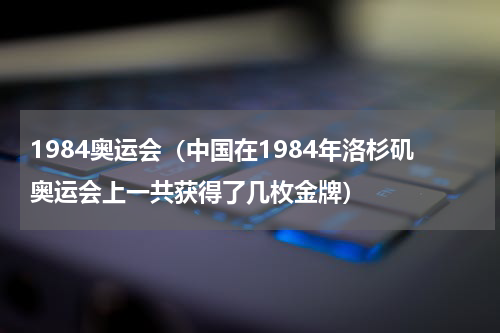 1984奥运会（中国在1984年洛杉矶奥运会上一共获得了几枚金牌）