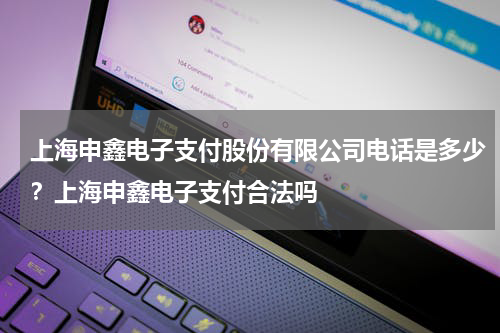 上海申鑫电子支付股份有限公司电话是多少？上海申鑫电子支付合法吗