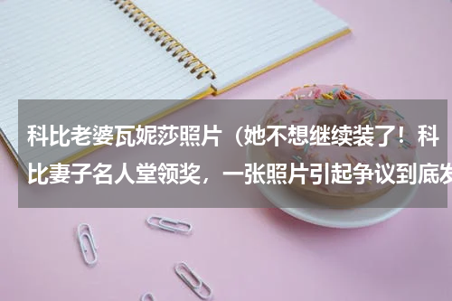 科比老婆瓦妮莎照片（她不想继续装了！科比妻子名人堂领奖，一张照片引起争议到底发生了什么）