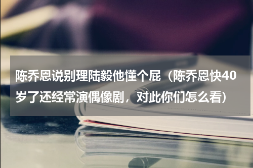 陈乔恩说别理陆毅他懂个屁（陈乔恩快40岁了还经常演偶像剧，对此你们怎么看）
