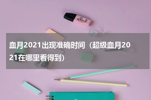 血月2021出现准确时间（超级血月2021在哪里看得到）