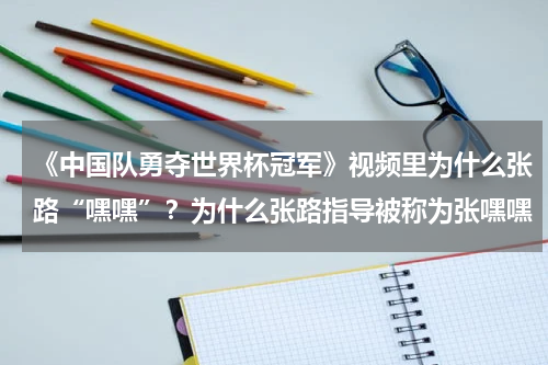 《中国队勇夺世界杯冠军》视频里为什么张路“嘿嘿”？为什么张路指导被称为张嘿嘿
