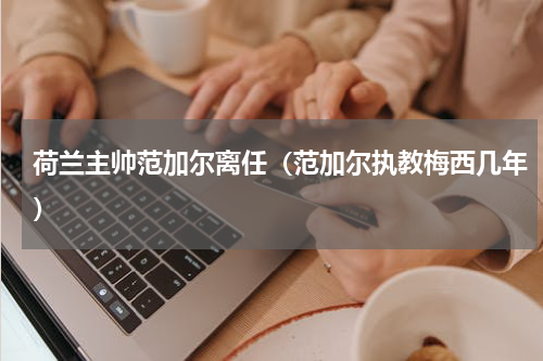 荷兰主帅范加尔离任（范加尔执教梅西几年）