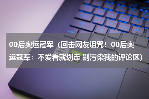 00后奥运冠军（回击网友诅咒！00后奥运冠军：不爱看就划走 别污染我的评论区）