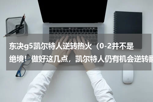 东决g5凯尔特人逆转热火（0-2并不是绝境！做好这几点，凯尔特人仍有机会逆转翻盘）