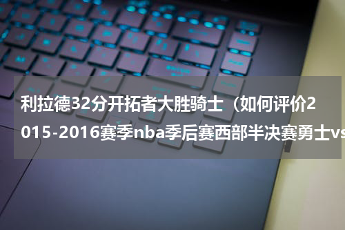 利拉德32分开拓者大胜骑士（如何评价2015-2016赛季nba季后赛西部半决赛勇士vs开拓者的第三场比）