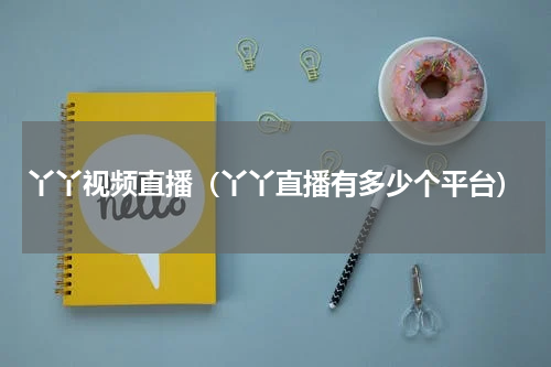 丫丫视频直播（丫丫直播有多少个平台）