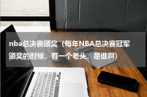 nba总决赛颁奖（每年NBA总决赛冠军颁奖的时候，有一个老头，是谁啊）