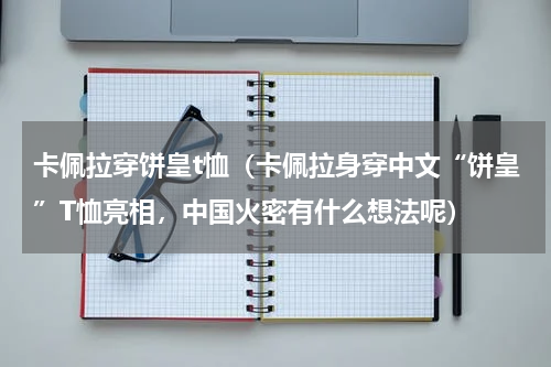 卡佩拉穿饼皇t恤（卡佩拉身穿中文“饼皇”T恤亮相，中国火密有什么想法呢）