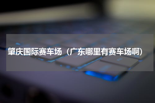 肇庆国际赛车场（广东哪里有赛车场啊）