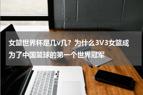 女篮世界杯是几v几？为什么3V3女篮成为了中国篮球的第一个世界冠军