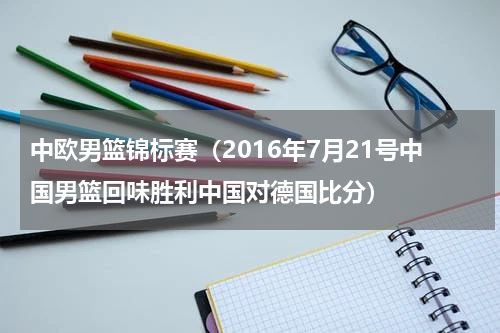 中欧男篮锦标赛（2016年7月21号中国男篮回味胜利中国对德国比分）