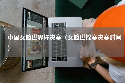 中国女篮世界杯决赛（女篮世锦赛决赛时间）