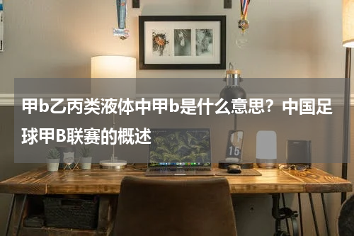 甲b乙丙类液体中甲b是什么意思？中国足球甲B联赛的概述