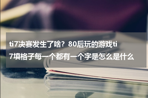 ti7决赛发生了啥？80后玩的游戏ti7填格子每一个都有一个字是怎么是什么