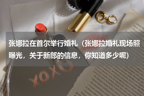 张娜拉在首尔举行婚礼（张娜拉婚礼现场照曝光，关于新郎的信息，你知道多少呢）