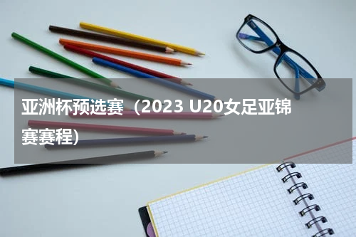 亚洲杯预选赛（2023 U20女足亚锦赛赛程）