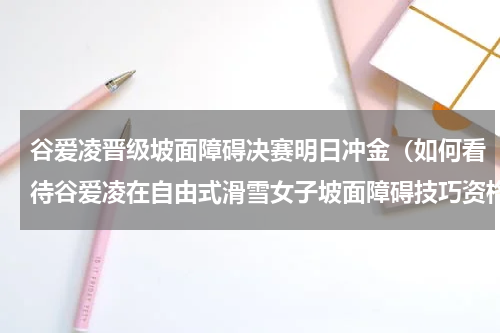 谷爱凌晋级坡面障碍决赛明日冲金（如何看待谷爱凌在自由式滑雪女子坡面障碍技巧资格赛等分时吃韭菜盒子）