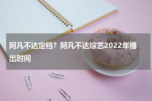 阿凡不达定档？阿凡不达综艺2022年播出时间