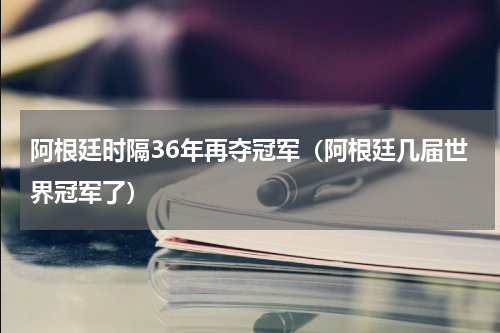 阿根廷时隔36年再夺冠军（阿根廷几届世界冠军了）