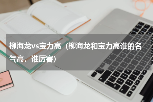 柳海龙vs宝力高（柳海龙和宝力高谁的名气高，谁厉害）