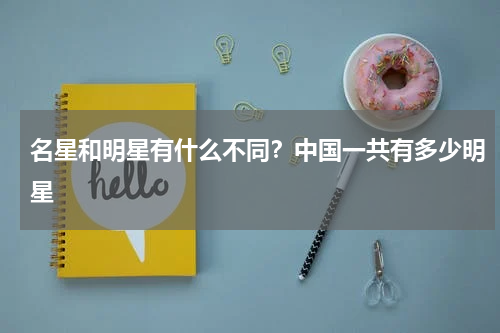 名星和明星有什么不同？中国一共有多少明星