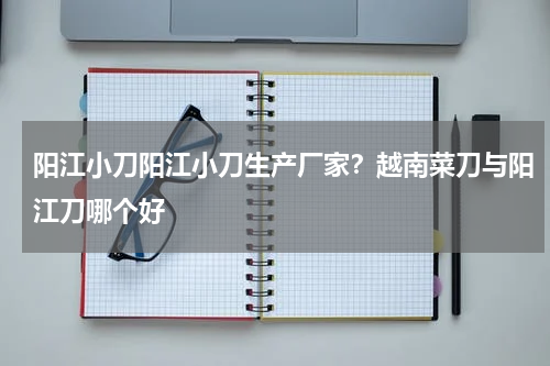 阳江小刀阳江小刀生产厂家？越南菜刀与阳江刀哪个好
