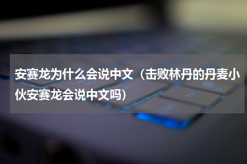 安赛龙为什么会说中文（击败林丹的丹麦小伙安赛龙会说中文吗）