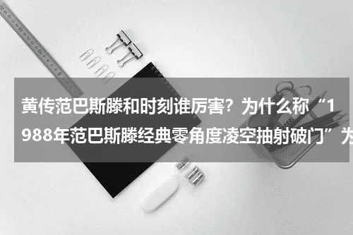 黄传范巴斯滕和时刻谁厉害？为什么称“1988年范巴斯滕经典零角度凌空抽射破门”为零角度
