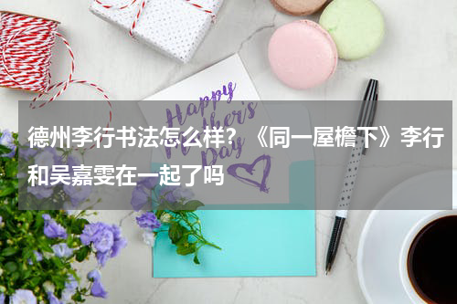 德州李行书法怎么样？《同一屋檐下》李行和吴嘉雯在一起了吗