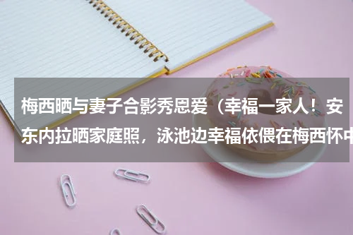 梅西晒与妻子合影秀恩爱（幸福一家人！安东内拉晒家庭照，泳池边幸福依偎在梅西怀中）