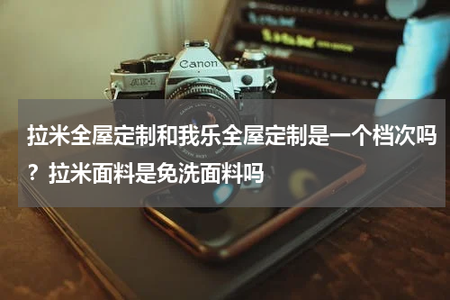 拉米全屋定制和我乐全屋定制是一个档次吗？拉米面料是免洗面料吗