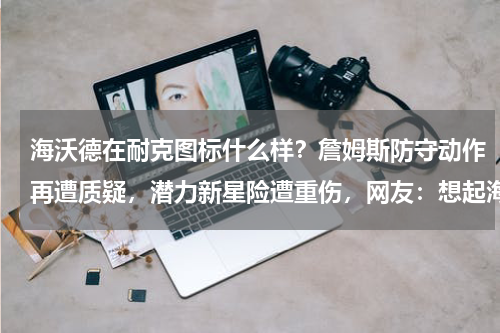 海沃德在耐克图标什么样？詹姆斯防守动作再遭质疑，潜力新星险遭重伤，网友：想起海沃德