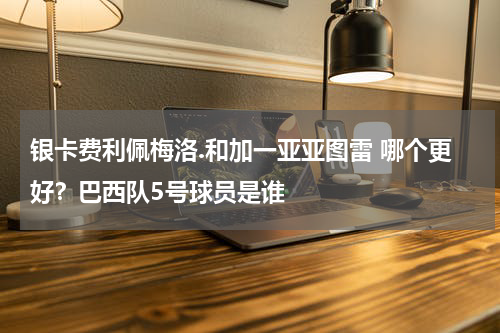银卡费利佩梅洛.和加一亚亚图雷 哪个更好？巴西队5号球员是谁