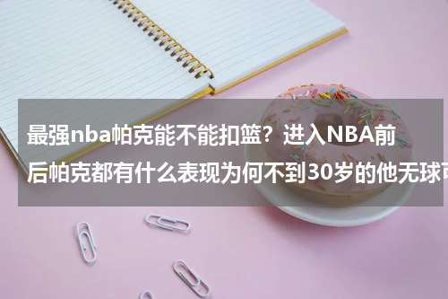 最强nba帕克能不能扣篮？进入NBA前后帕克都有什么表现为何不到30岁的他无球可打