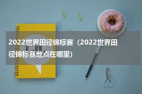 2022世界田径锦标赛（2022世界田径锦标赛地点在哪里）