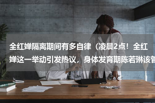 全红婵隔离期间有多自律（凌晨2点！全红婵这一举动引发热议，身体发育期陈若琳该管管了）