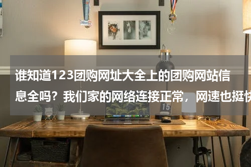 谁知道123团购网址大全上的团购网站信息全吗？我们家的网络连接正常，网速也挺快的，但是为什么打不开HAO123团购导航呢HAO123能打开，郁闷ing