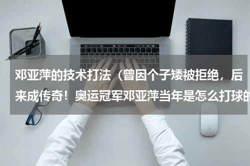 邓亚萍的技术打法（曾因个子矮被拒绝，后来成传奇！奥运冠军邓亚萍当年是怎么打球的）