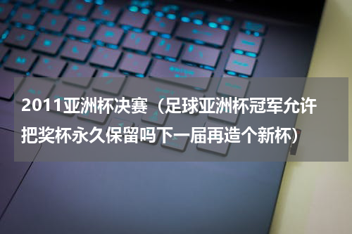 2011亚洲杯决赛（足球亚洲杯冠军允许把奖杯永久保留吗下一届再造个新杯）