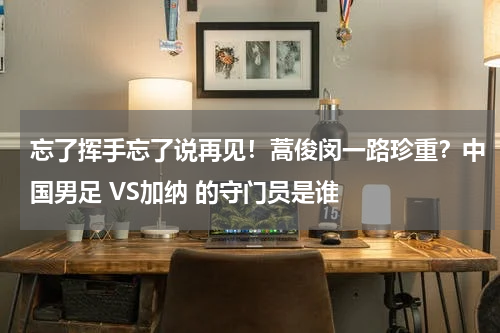 忘了挥手忘了说再见！蒿俊闵一路珍重？中国男足 VS加纳 的守门员是谁